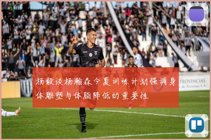 杨毅谈杨瀚森今夏训练计划强调身体雕塑与体脂降低的重要性