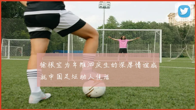 徐根宝为年维泗庆生的深厚情谊成就中国足坛动人佳话