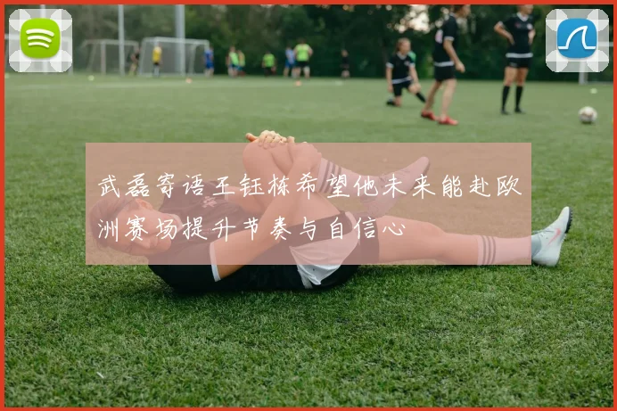 武磊寄语王钰栋希望他未来能赴欧洲赛场提升节奏与自信心