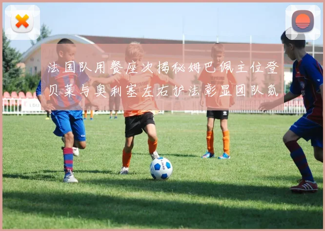 法国队用餐座次揭秘姆巴佩主位登贝莱与奥利塞左右护法彰显团队氛围