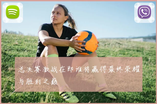 总决赛激战在即谁将赢得最终荣耀与胜利之巅