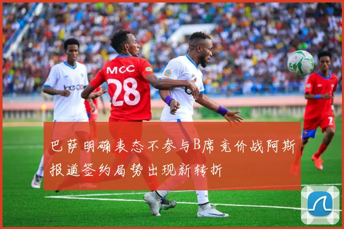 巴萨明确表态不参与B席竞价战阿斯报道签约局势出现新转折