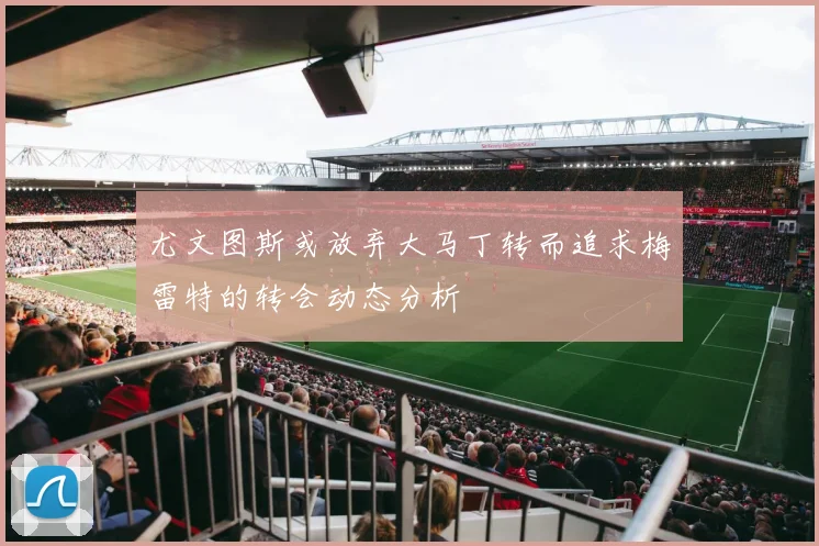 尤文图斯或放弃大马丁转而追求梅雷特的转会动态分析