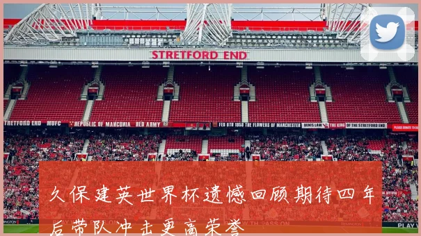 久保建英世界杯遗憾回顾期待四年后带队冲击更高荣誉