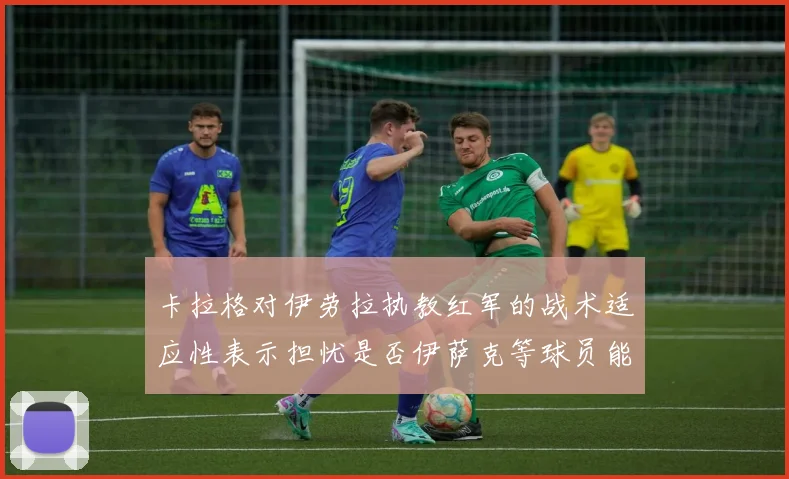 卡拉格对伊劳拉执教红军的战术适应性表示担忧是否伊萨克等球员能融入