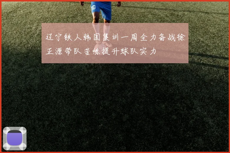 辽宁铁人韩国集训一周全力备战徐正源带队苦练提升球队实力