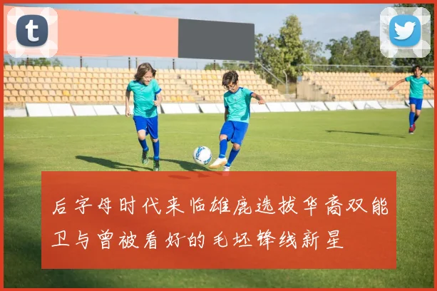 后字母时代来临雄鹿选拔华裔双能卫与曾被看好的毛坯锋线新星
